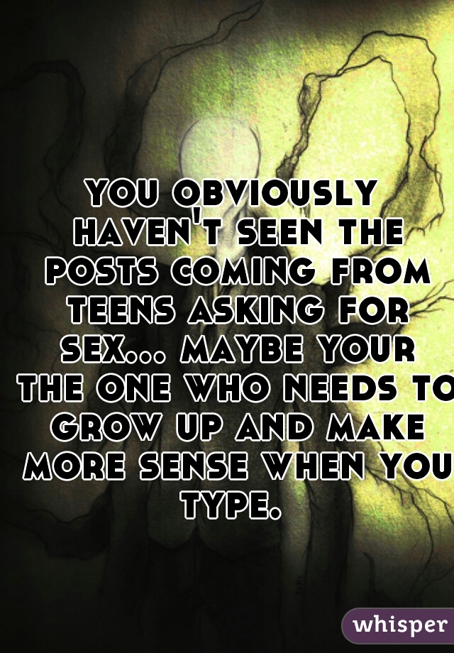 you obviously haven't seen the posts coming from teens asking for sex... maybe your the one who needs to grow up and make more sense when you type. 