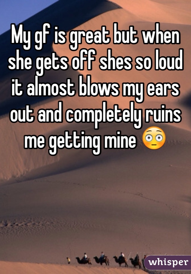 My gf is great but when she gets off shes so loud it almost blows my ears out and completely ruins me getting mine 😳
