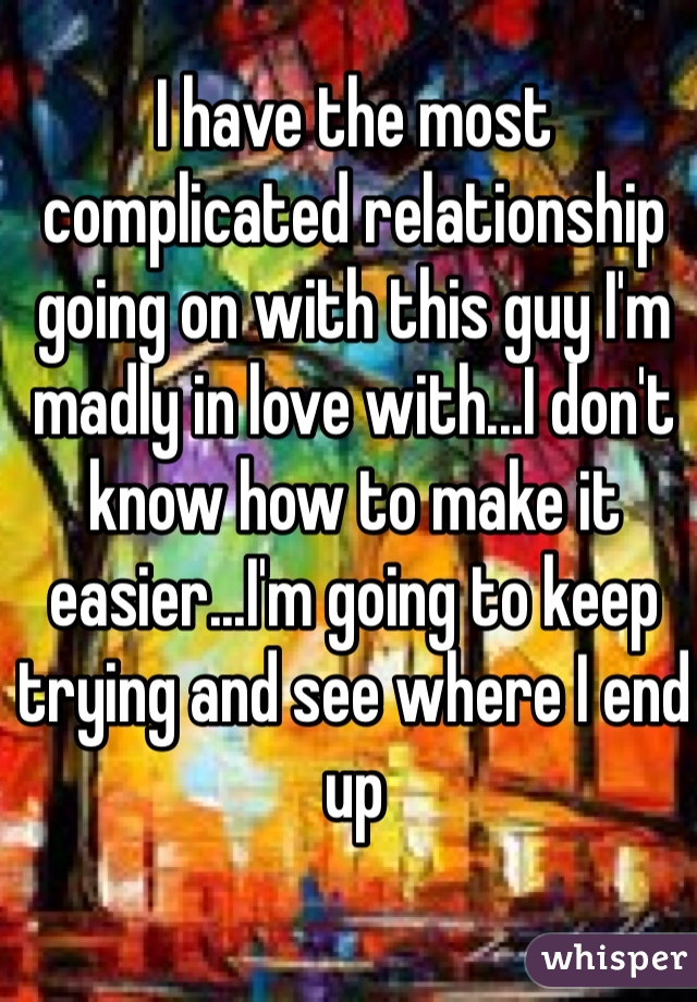 I have the most complicated relationship going on with this guy I'm madly in love with...I don't know how to make it easier...I'm going to keep trying and see where I end up