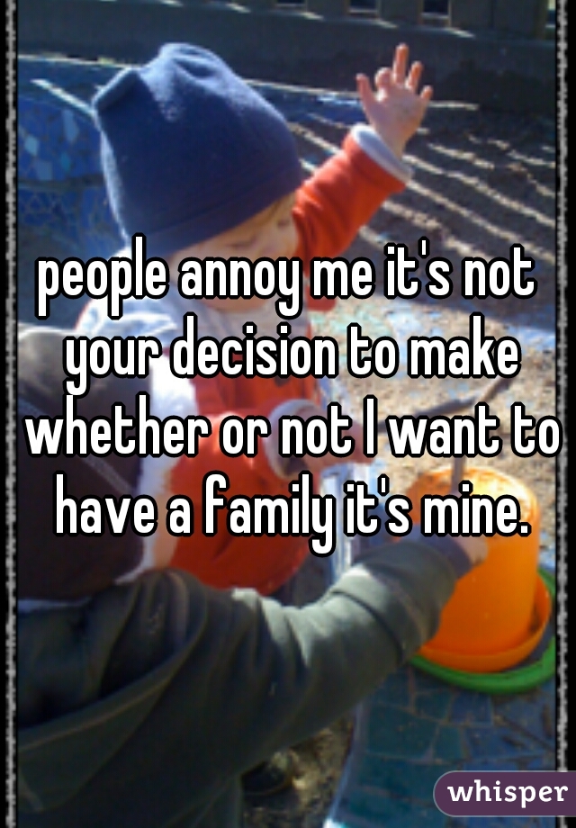 people annoy me it's not your decision to make whether or not I want to have a family it's mine.