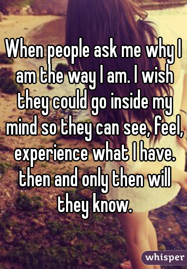 When people ask me why I am the way I am. I wish they could go inside my mind so they can see, feel, experience what I have. then and only then will they know.