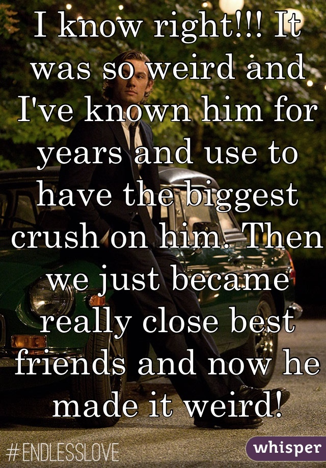 I know right!!! It was so weird and I've known him for years and use to have the biggest crush on him. Then we just became really close best friends and now he made it weird!