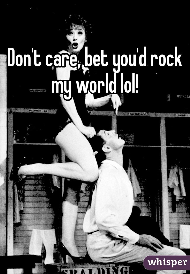 Don't care, bet you'd rock my world lol!