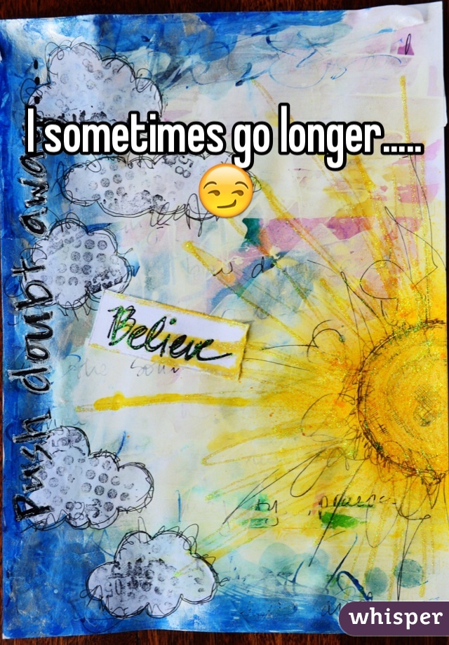 I sometimes go longer.....😏