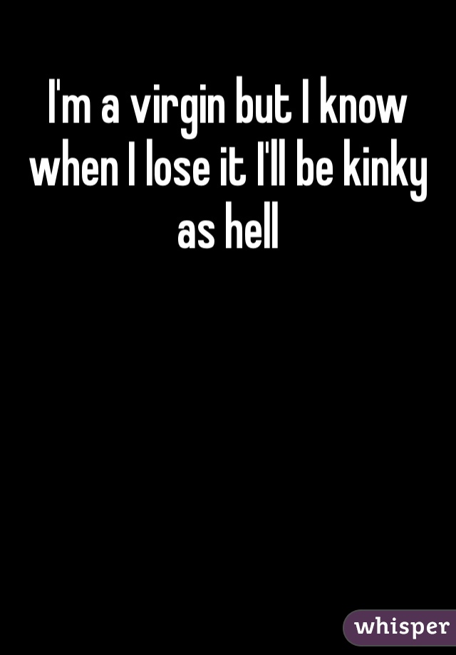 I'm a virgin but I know when I lose it I'll be kinky as hell 