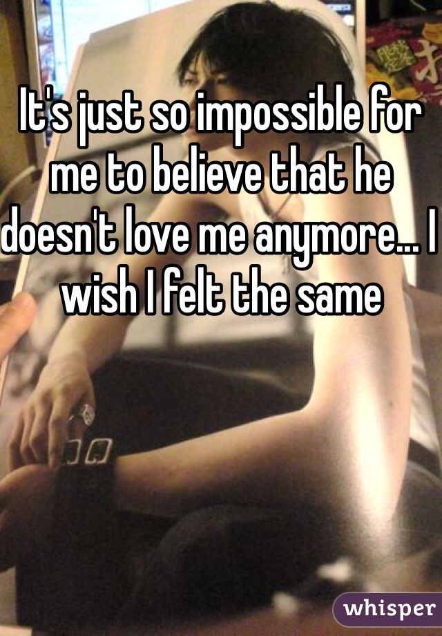 It's just so impossible for me to believe that he doesn't love me anymore... I wish I felt the same