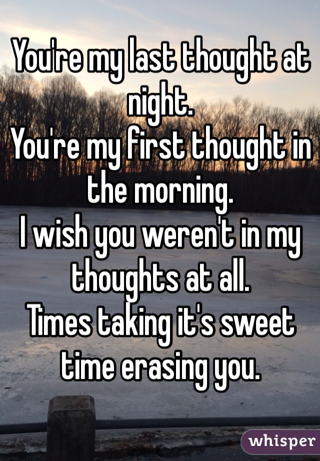 You're my last thought at night.
You're my first thought in the morning. 
I wish you weren't in my thoughts at all.  
Times taking it's sweet time erasing you.