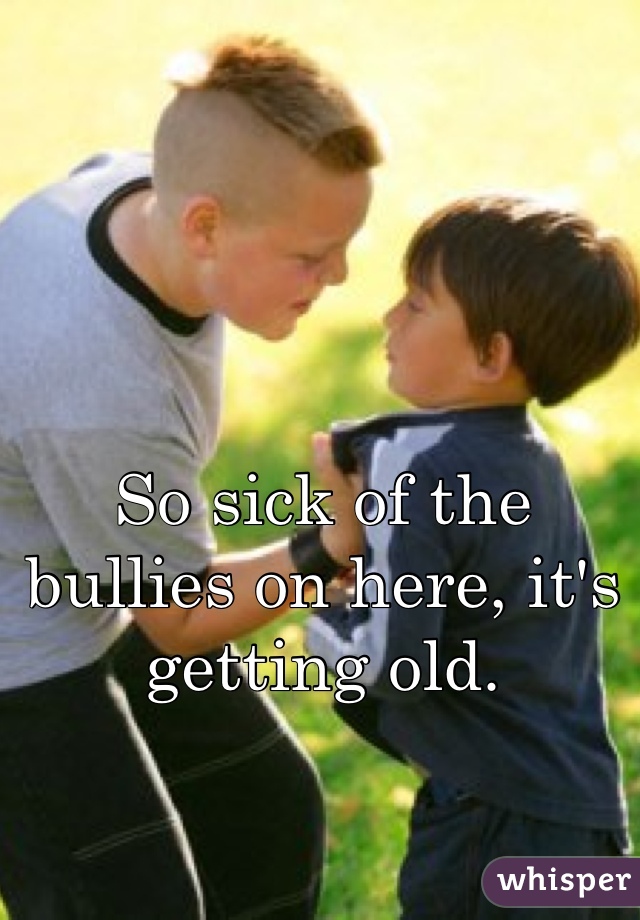 So sick of the bullies on here, it's getting old.