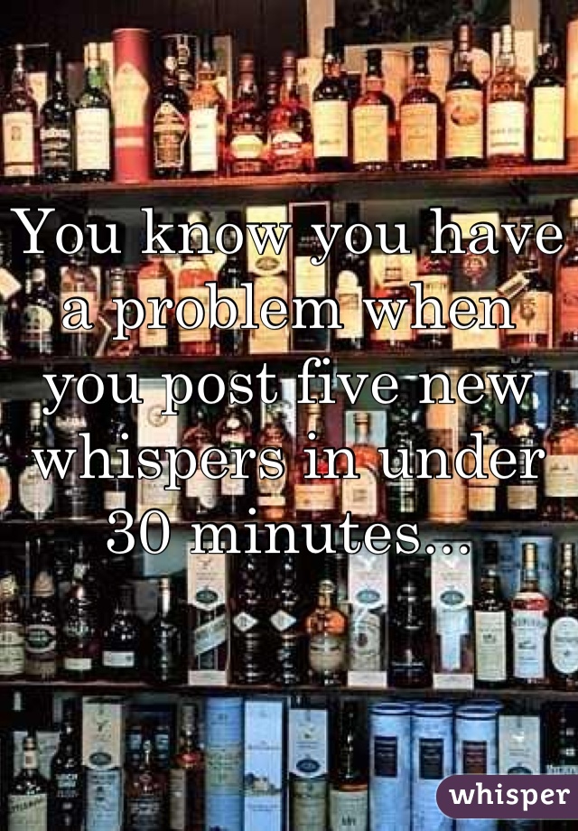 You know you have a problem when you post five new whispers in under 30 minutes...