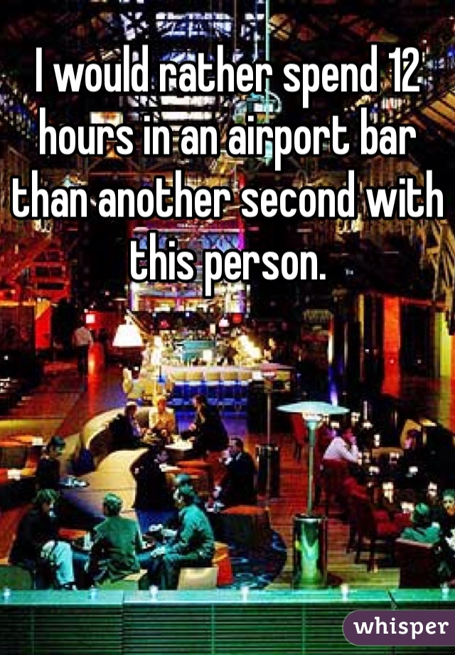 I would rather spend 12 hours in an airport bar than another second with this person.