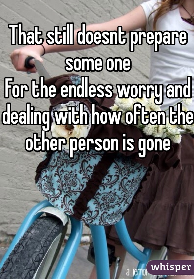 That still doesnt prepare some one
For the endless worry and dealing with how often the other person is gone