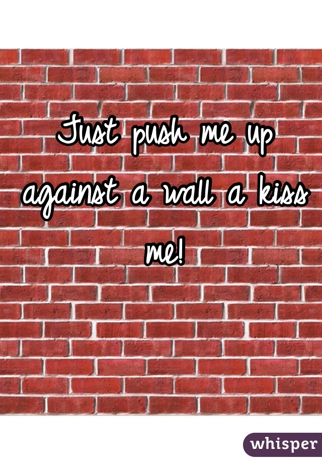Just push me up against a wall a kiss me!