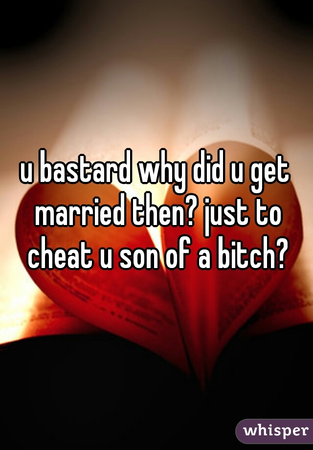 u bastard why did u get married then? just to cheat u son of a bitch?