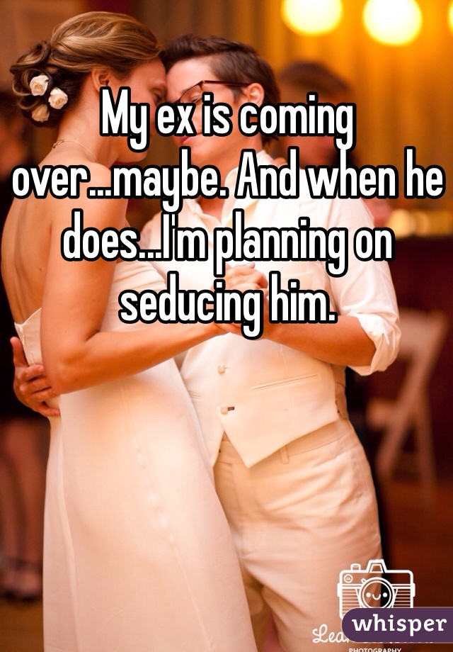 My ex is coming over...maybe. And when he does...I'm planning on seducing him. 