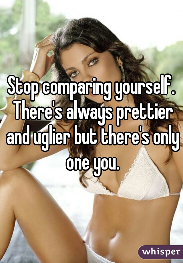 Stop comparing yourself. There's always prettier and uglier but there's only one you.