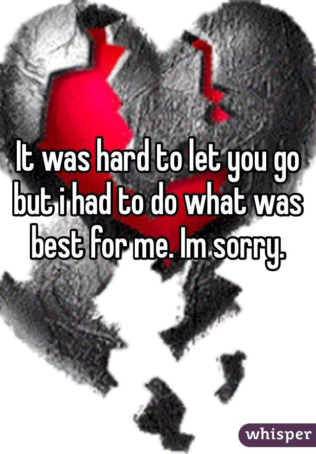 It was hard to let you go but i had to do what was best for me. Im sorry. 