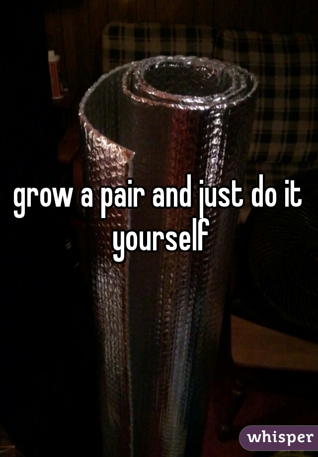 grow a pair and just do it yourself