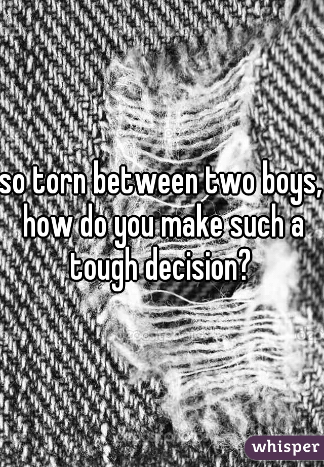 so torn between two boys, how do you make such a tough decision? 