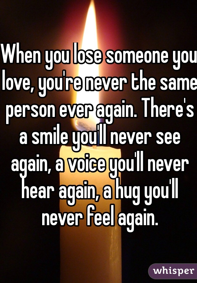 When you lose someone you love, you're never the same person ever again. There's a smile you'll never see again, a voice you'll never hear again, a hug you'll never feel again.