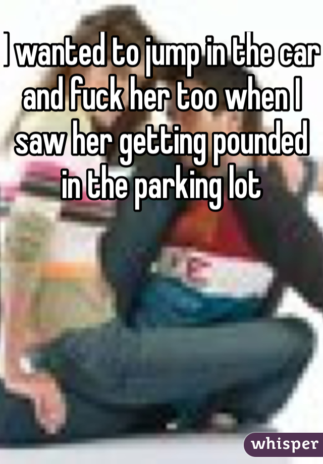 I wanted to jump in the car and fuck her too when I saw her getting pounded in the parking lot 