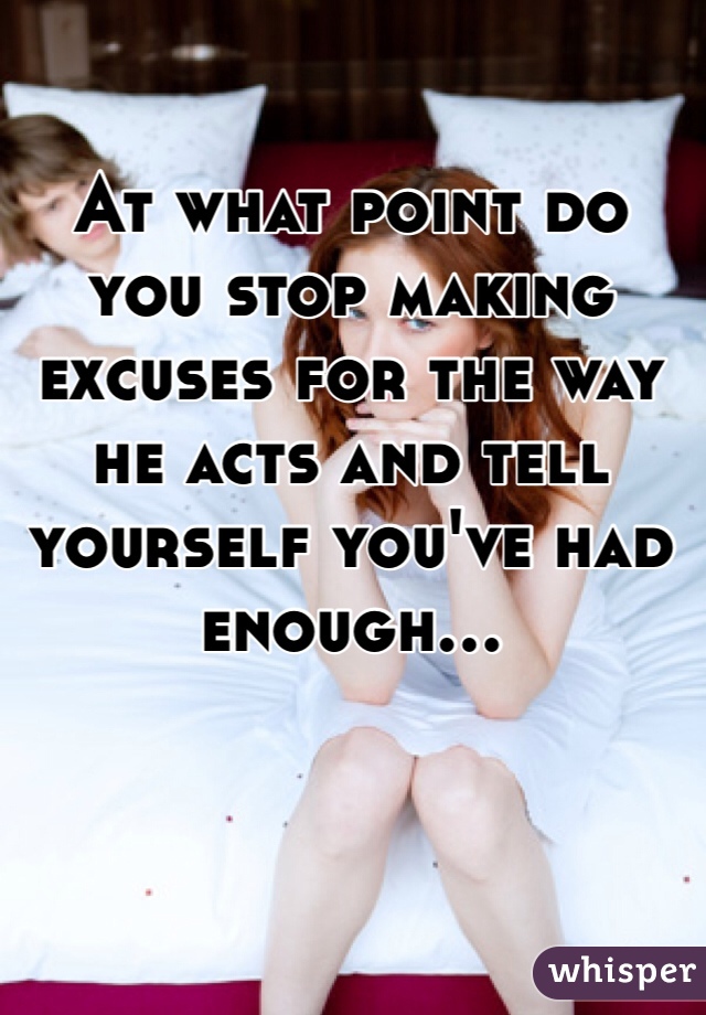 At what point do you stop making excuses for the way he acts and tell yourself you've had enough...