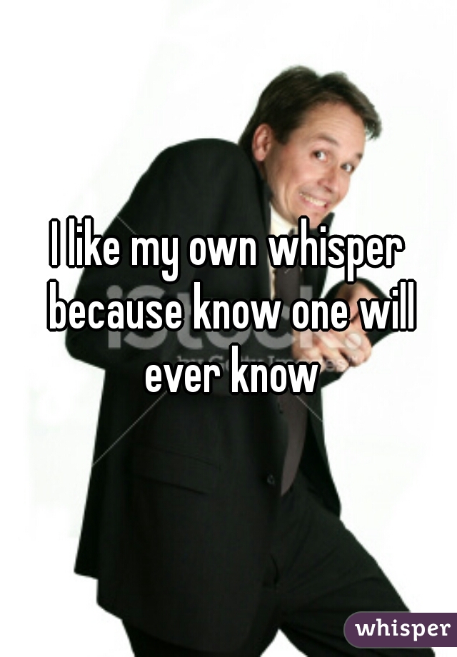 I like my own whisper because know one will ever know