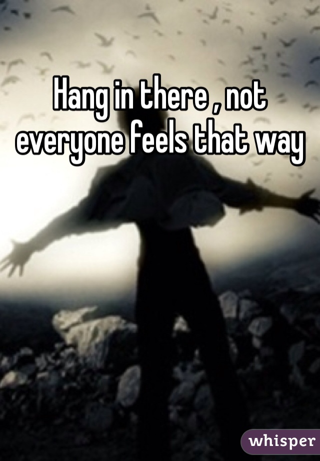 Hang in there , not everyone feels that way 