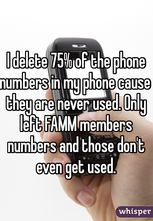 I delete 75% of the phone numbers in my phone cause they are never used. Only left FAMM members numbers and those don't even get used. 
