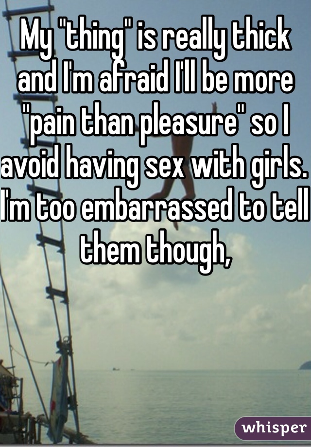 My "thing" is really thick and I'm afraid I'll be more "pain than pleasure" so I avoid having sex with girls. I'm too embarrassed to tell them though, 