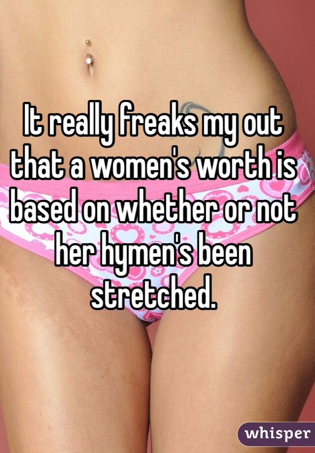 It really freaks my out that a women's worth is based on whether or not her hymen's been stretched. 