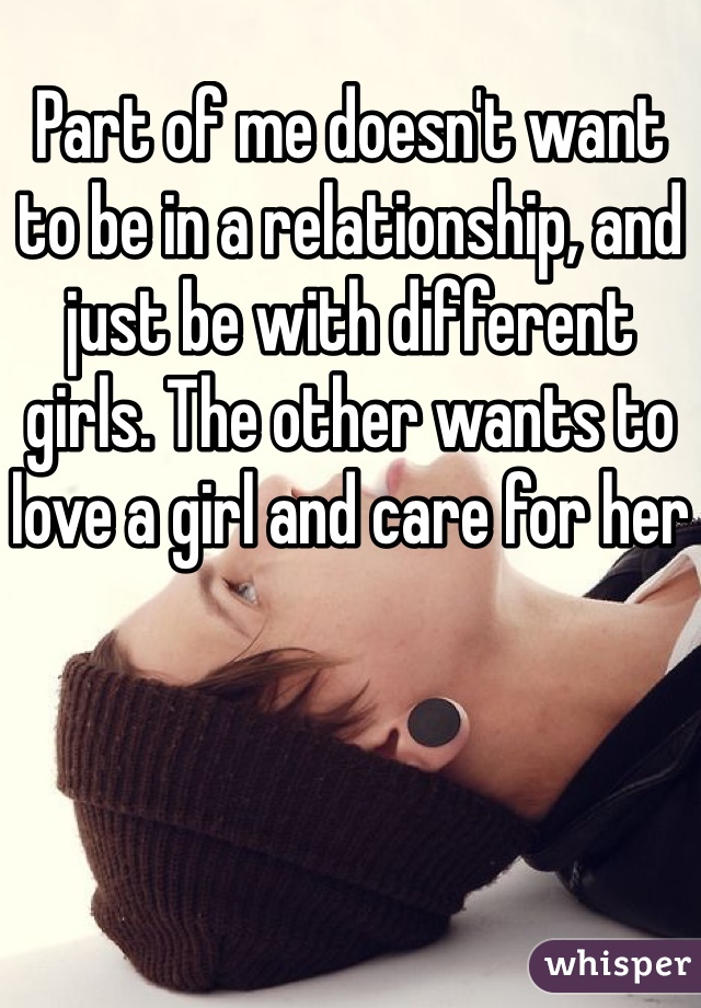 Part of me doesn't want to be in a relationship, and just be with different girls. The other wants to love a girl and care for her