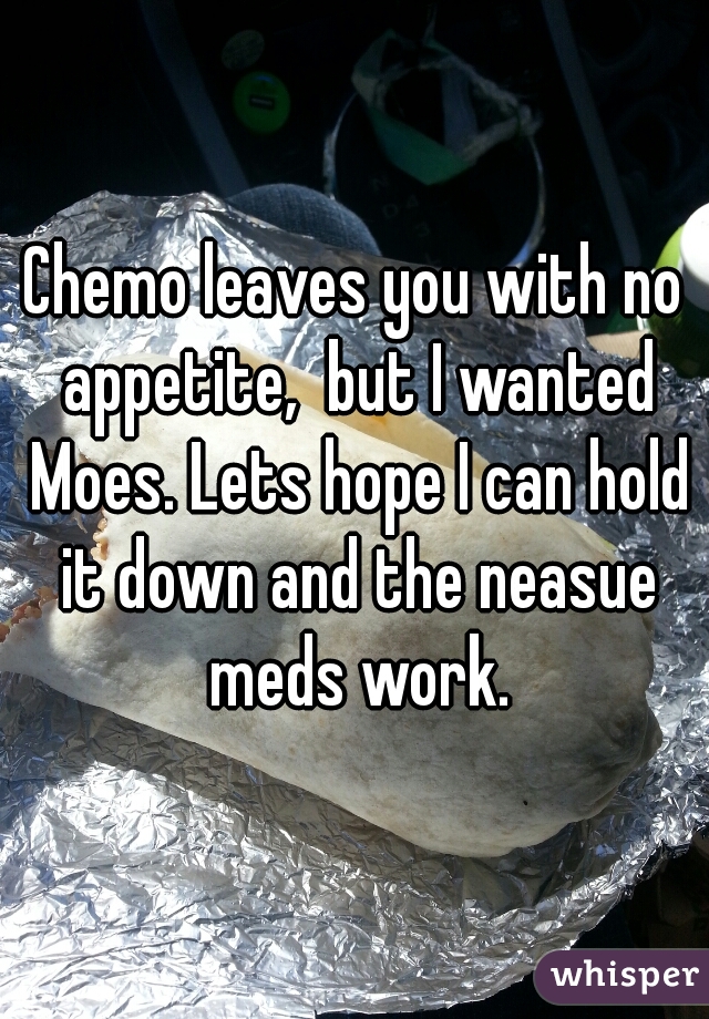 Chemo leaves you with no appetite,  but I wanted Moes. Lets hope I can hold it down and the neasue meds work.