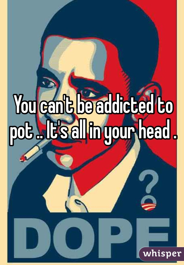 You can't be addicted to pot .. It's all in your head .