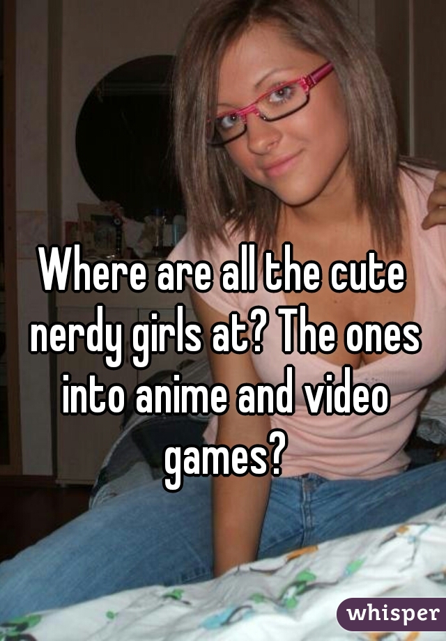 Where are all the cute nerdy girls at? The ones into anime and video games?