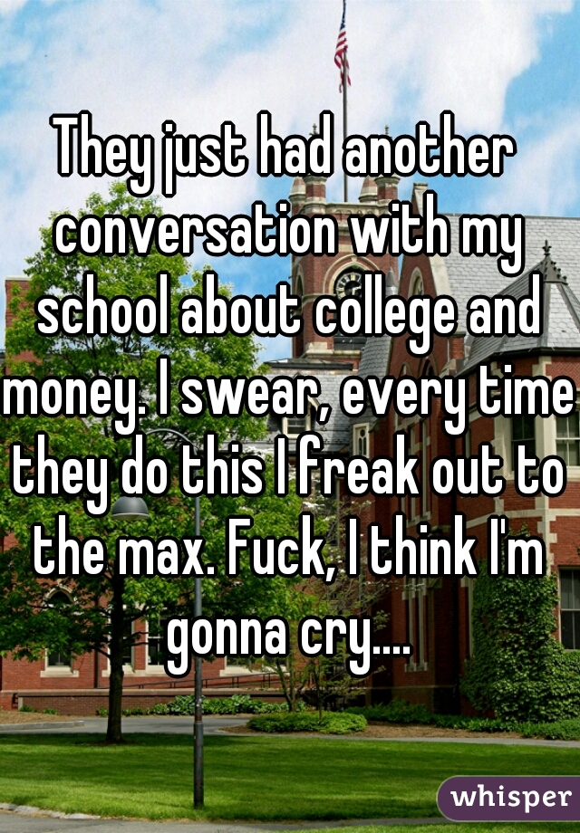 They just had another conversation with my school about college and money. I swear, every time they do this I freak out to the max. Fuck, I think I'm gonna cry....