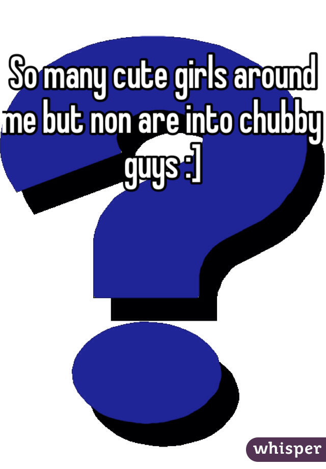 So many cute girls around me but non are into chubby guys :]