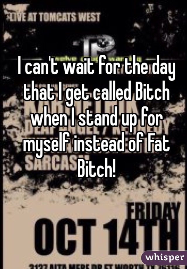 I can't wait for the day that I get called Bitch when I stand up for myself instead of Fat Bitch!