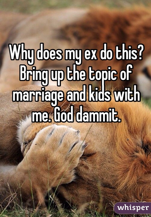 Why does my ex do this? Bring up the topic of marriage and kids with me. God dammit. 