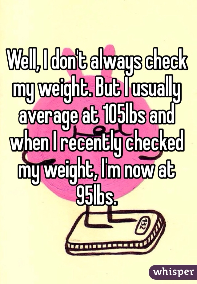 Well, I don't always check my weight. But I usually average at 105lbs and when I recently checked my weight, I'm now at 95lbs.