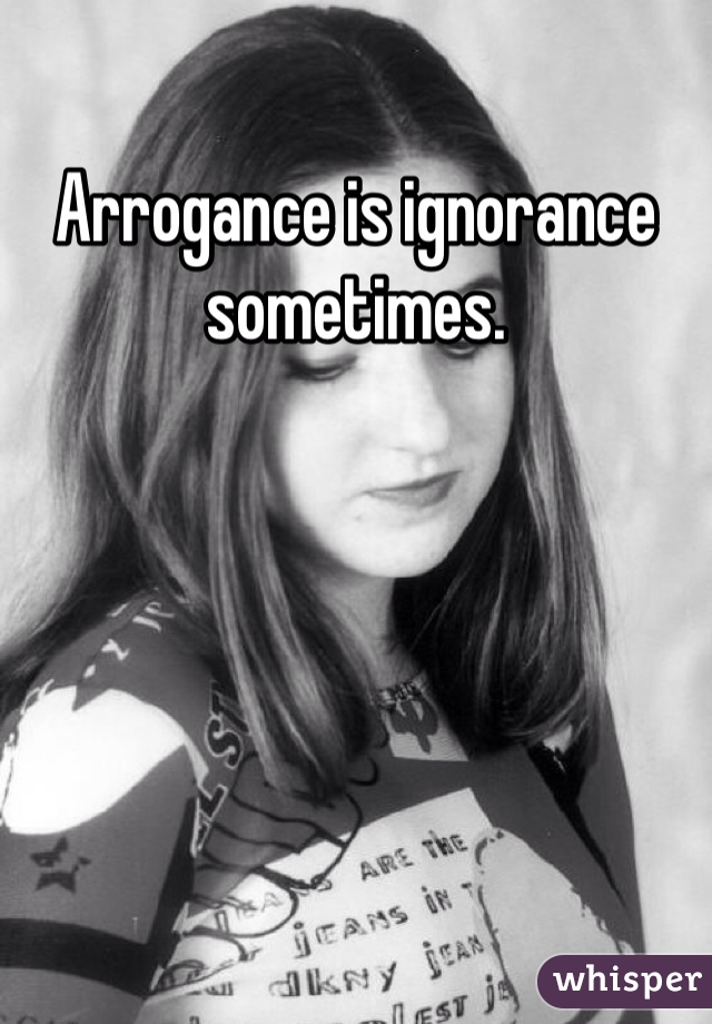Arrogance is ignorance sometimes. 