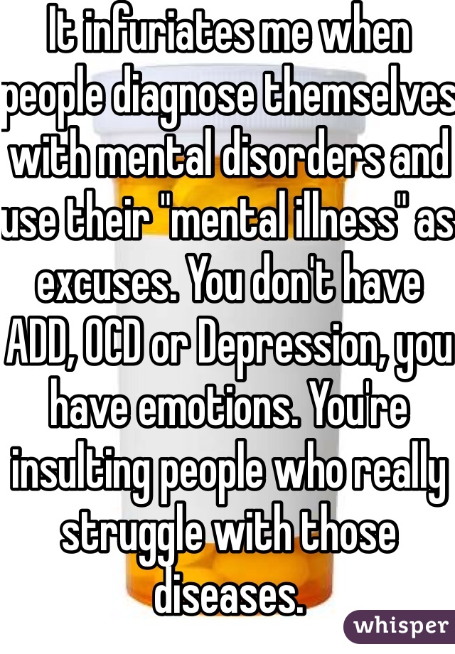 It infuriates me when people diagnose themselves with mental disorders and use their "mental illness" as excuses. You don't have ADD, OCD or Depression, you have emotions. You're insulting people who really struggle with those diseases.