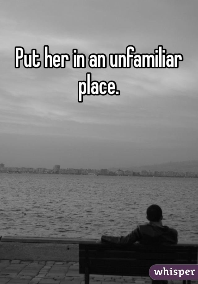 Put her in an unfamiliar place.