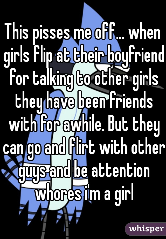 This pisses me off... when girls flip at their boyfriend for talking to other girls they have been friends with for awhile. But they can go and flirt with other guys and be attention whores i'm a girl