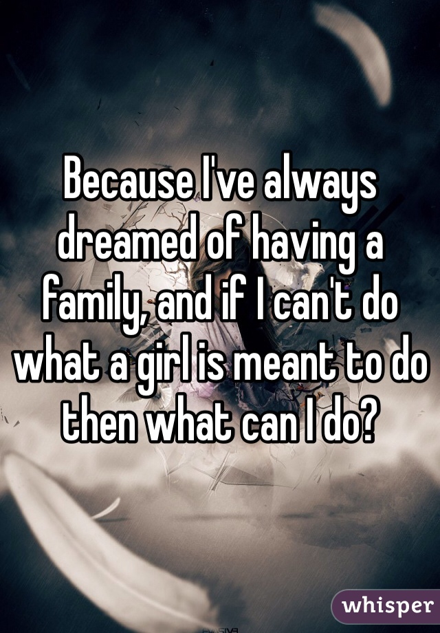 Because I've always dreamed of having a family, and if I can't do what a girl is meant to do then what can I do?