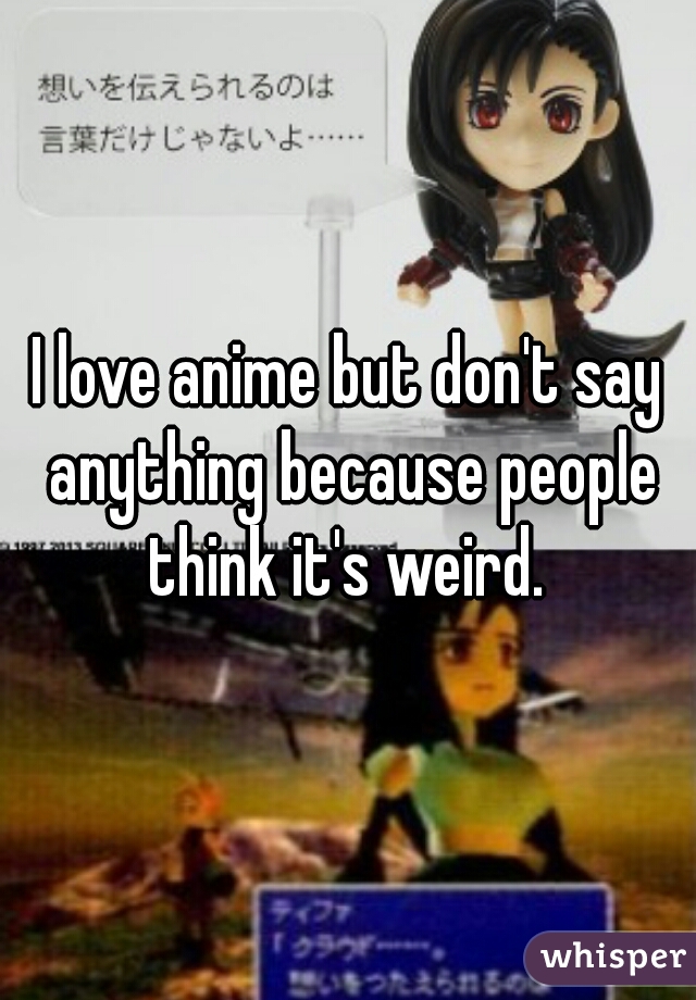 I love anime but don't say anything because people think it's weird. 
