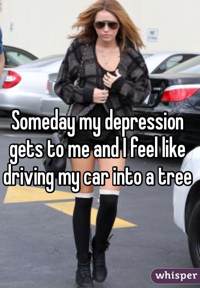 Someday my depression gets to me and I feel like driving my car into a tree