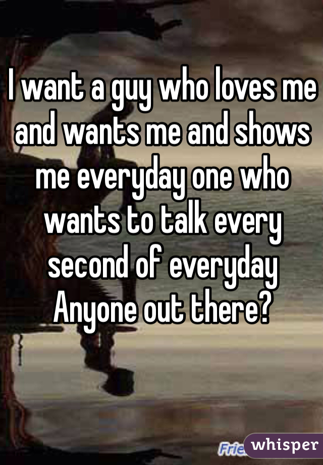 I want a guy who loves me and wants me and shows me everyday one who wants to talk every second of everyday 
Anyone out there? 