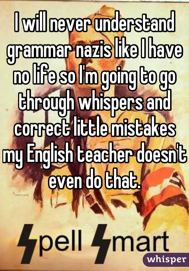 I will never understand grammar nazis like I have no life so I'm going to go through whispers and correct little mistakes my English teacher doesn't even do that.