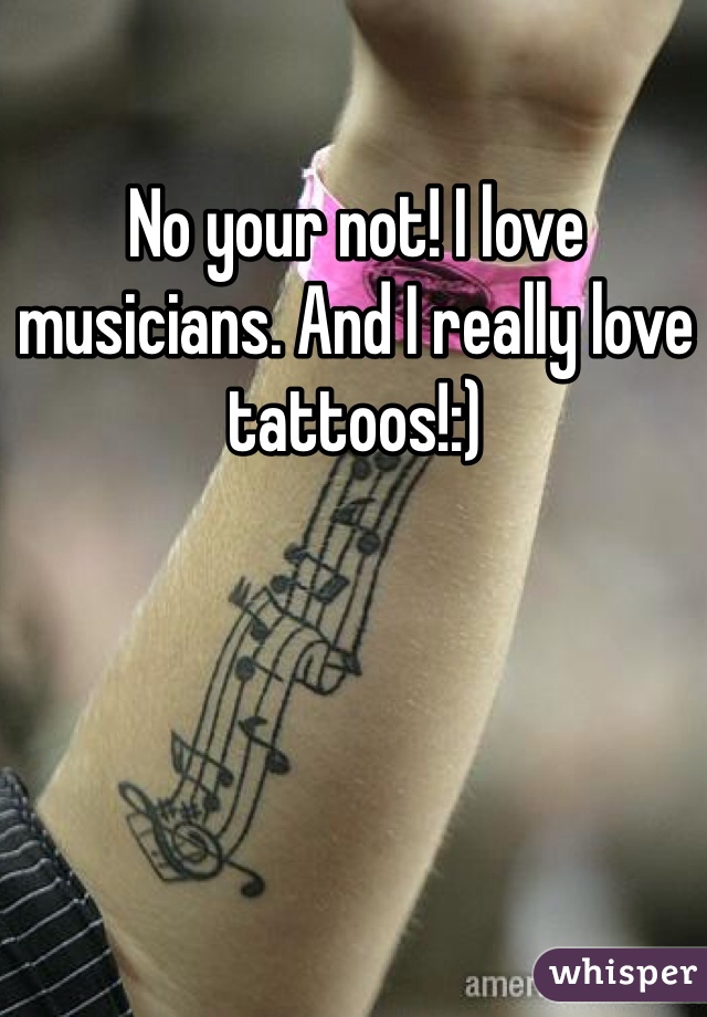 No your not! I love musicians. And I really love tattoos!:) 