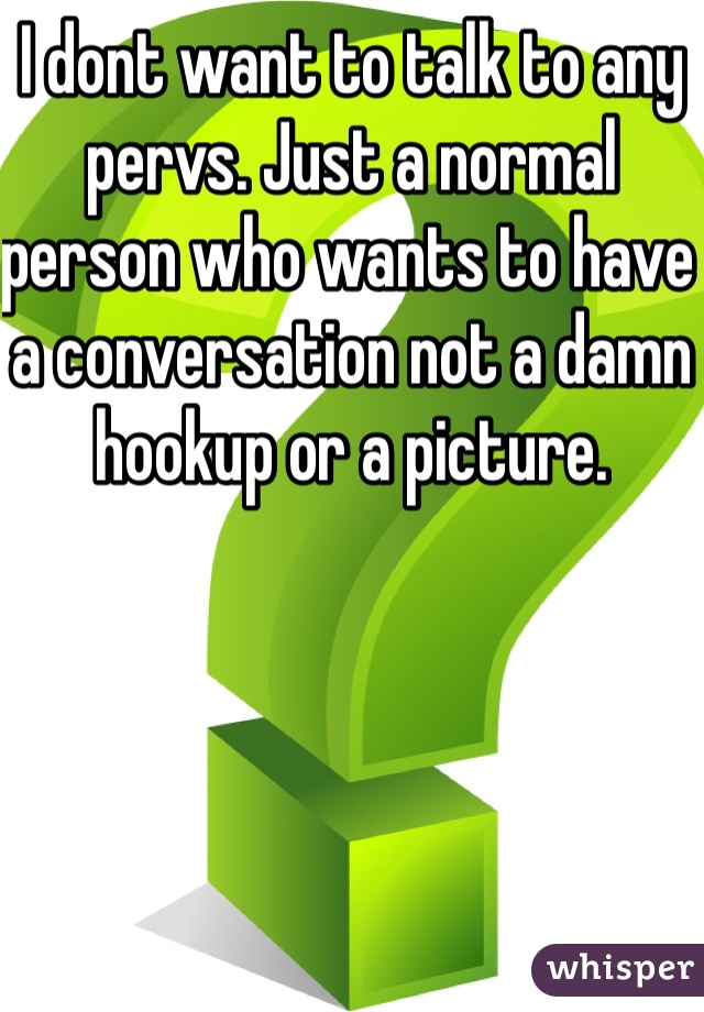 I dont want to talk to any pervs. Just a normal person who wants to have a conversation not a damn hookup or a picture. 